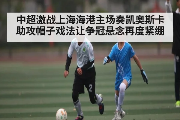 中超激战上海海港主场奏凯奥斯卡助攻帽子戏法让争冠悬念再度紧绷 - Kaiyun
