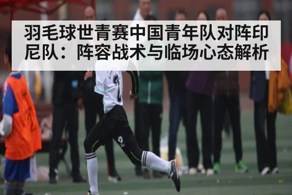 羽毛球世青赛中国青年队对阵印尼队：阵容战术与临场心态解析 - Kaiyun