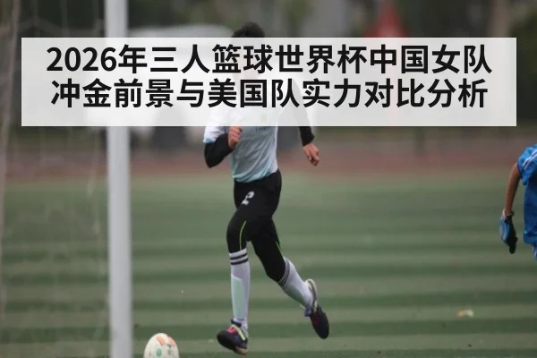 2026年三人篮球世界杯中国女队冲金前景与美国队实力对比分析 - Kaiyun